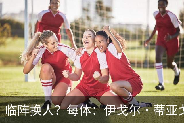 临阵换人？每体：伊戈尔·蒂亚戈取代库尼亚，将首发出战摩洛哥